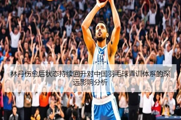 林丹伤愈后状态持续回升对中国羽毛球青训体系的深远影响分析