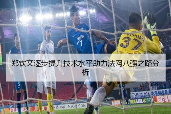 郑钦文逐步提升技术水平助力法网八强之路分析