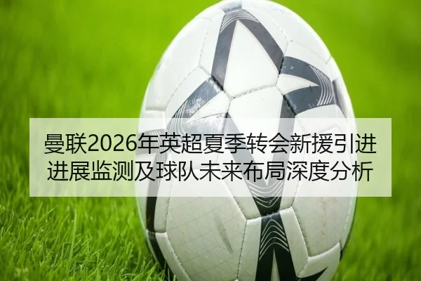 曼联2026年英超夏季转会新援引进进展监测及球队未来布局深度分析